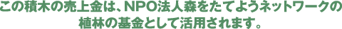 この積木の売上金は、NPO法人森をたてようネットワークの植林の基金として活用されます。